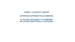 JAIDER G. GONZALEZ HUMANEZ
UIVERSIDAD AUTONOMA DE LAS AMERICAS
EL ROL DEL ESTUDIANTE Y EL PROFESOR
EN LA EDUCACIÓN VIRTUAL Y A DISTANCIA
 