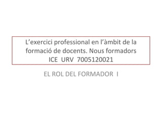 L’exercici professional en l’àmbit de la formació de docents. Nous formadors ICE  URV  7005120021 EL ROL DEL FORMADOR  I 