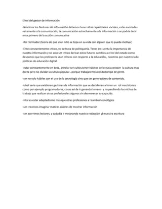 El rol del gestor de información

-Nosotros los Gestores de información debemos tener altas capacidades sociales, estas asociadas
netamente a la comunicación, la comunicación estrechamente a la información o se podría decir
ente primero de la acción comunicativa

-Rol formador (teoría de que si un niño se topa en su vida con alguien que lo pueda motivar)

-Ente constantemente critico, no se trata de politiquería. Tener en cuenta la importancia de
nuestra información y no solo ser critico derivar estos futuros cambios a el rol del estado como
deseamos que los profesores sean críticos con respecto a la educación , nosotros por nuestro lado
políticas de educación digital.

-estar constantemente en beta, anhelar ser cultos.tener hábitos de lectura.conocer la cultura mas
docta pero no olvidar la cultura popular…porque trabajaremos con todo tipo de gente.

-ser no solo hábiles con el uso de la tecnología sino que ser generadores de contenido.

-ideal seria que existieran gestores de información que se decidieran a tener un rol mas técnico
como por ejemplo programadores, cosas asi de ir ganando terreno y no perdiendo los nichos de
trabajo que realizan otros profesionales algunos sin desmerecer su capacida.

-vital es estar adaptadisimo mas que otras profesiones a l cambio tecnológico

-ser creativos.imaginar matices colores de mostrar información

-ser acerrimos lectores, y cadadia ir mejorando nuestra redacción yb nuestra escritura
 