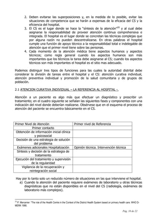 Pág. 10 de 22
2. Deben evitarse las superposiciones y, en la medida de lo posible, evitar las
situaciones de competencia que se harán a expensas de la eficacia del CS y la
eficiencia del hospital.
3. El CS es el lugar donde se hace la “síntesis de la atención”20
y al cual debe
asignarse la responsabilidad de proveer atención continua comprehensiva e
integrada. El hospital es el lugar donde se concretan las técnicas complejas que
por alguna razón no pueden descentralizarse. En otras palabras el hospital
cumple una función de apoyo técnico a la responsabilidad total e indelegable de
atención que el primer nivel tiene sobre las personas.
4. Cada momento de la atención médica tiene aspectos humanos y aspectos
técnicos; como regla general cuando los aspectos humanos son más
importantes que los técnicos la tarea debe asignarse al CS; cuando los aspectos
técnicos son más importantes el hospital es el sitio mas adecuado.
Podemos distinguir tres tipos de funciones para las cuales la autoridad distrital debe
considerar la división de tareas entre el hospital y el CS: atención curativa individual,
atención preventiva individual y promoción de la salud comunitaria y de grupos de
población.
2.1 ATENCION CURATIVA INDIVIDUAL – LA REFERENCIA AL HOSPITAL -.
Atención a un paciente es algo más que efectuar un diagnóstico y prescribir un
tratamiento; en el cuadro siguiente se señalan las siguientes fases y componentes con una
indicación del nivel donde deberían realizarse. Obsérvese que en el esquema el proceso de
atención del paciente se encuentra básicamente en el CS.
Primer Nivel de Atención Primer nivel de Referencia
Primer contacto
Obtención de información inicial clínica
y psicosocial
Decisión de una estrategia de solución
del problema
Exámenes adicionales Hospitalización Opinión técnica. Intervención técnica
Síntesis y decisión de la estrategia de
tratamiento
Ejecución del tratamiento y supervisión
de la regularidad
Vigilancia de la recuperación y
reintegración social
Hay por lo tanto solo un reducido número de situaciones en las que interviene el hospital.
a) Cuando la atención del paciente requiere exámenes de laboratorio u otras técnicas
diagnósticas que no están disponibles en el nivel del CS (radiología, exámenes de
laboratorio más complejos).
20
P. Mercenier: “The role of the Health Centre in the Context of the District Health System based on primary health care. WHO D-
MERK 1986.
 