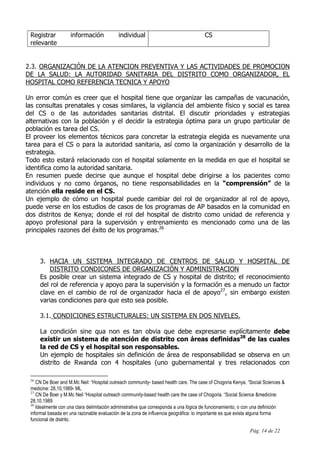 Pág. 14 de 22
Registrar información individual
relevante
CS
2.3. ORGANIZACIÓN DE LA ATENCION PREVENTIVA Y LAS ACTIVIDADES DE PROMOCION
DE LA SALUD: LA AUTORIDAD SANITARIA DEL DISTRITO COMO ORGANIZADOR, EL
HOSPITAL COMO REFERENCIA TECNICA Y APOYO
Un error común es creer que el hospital tiene que organizar las campañas de vacunación,
las consultas prenatales y cosas similares, la vigilancia del ambiente físico y social es tarea
del CS o de las autoridades sanitarias distrital. El discutir prioridades y estrategias
alternativas con la población y el decidir la estrategia óptima para un grupo particular de
población es tarea del CS.
El proveer los elementos técnicos para concretar la estrategia elegida es nuevamente una
tarea para el CS o para la autoridad sanitaria, así como la organización y desarrollo de la
estrategia.
Todo esto estará relacionado con el hospital solamente en la medida en que el hospital se
identifica como la autoridad sanitaria.
En resumen puede decirse que aunque el hospital debe dirigirse a los pacientes como
individuos y no como órganos, no tiene responsabilidades en la “comprensión” de la
atención ella reside en el CS.
Un ejemplo de cómo un hospital puede cambiar del rol de organizador al rol de apoyo,
puede verse en los estudios de casos de los programas de AP basados en la comunidad en
dos distritos de Kenya; donde el rol del hospital de distrito como unidad de referencia y
apoyo profesional para la supervisión y entrenamiento es mencionado como una de las
principales razones del éxito de los programas.26
3. HACIA UN SISTEMA INTEGRADO DE CENTROS DE SALUD Y HOSPITAL DE
DISTRITO CONDICONES DE ORGANIZACIÓN Y ADMINISTRACION
Es posible crear un sistema integrado de CS y hospital de distrito; el reconocimiento
del rol de referencia y apoyo para la supervisión y la formación es a menudo un factor
clave en el cambio de rol de organizador hacia el de apoyo27
, sin embargo existen
varias condiciones para que esto sea posible.
3.1. CONDICIONES ESTRUCTURALES: UN SISTEMA EN DOS NIVELES.
La condición sine qua non es tan obvia que debe expresarse explícitamente debe
existir un sistema de atención de distrito con áreas definidas28
de las cuales
la red de CS y el hospital son responsables.
Un ejemplo de hospitales sin definición de área de responsabilidad se observa en un
distrito de Rwanda con 4 hospitales (uno gubernamental y tres relacionados con
26
CN De Boer and M.Mc Neil: “Hospital outreach community- based health care. The case of Chogoria Kenya, “Social Sciences &
medicine: 28,10,1989- ML
27
CN De Boer y M.Mc Neil “Hospital outreach community-based health care the case of Chogoria. “Social Science &medicine:
28,10.1989
28
Idealmente con una clara delimitación administrativa que corresponda a una lógica de funcionamiento, o con una definición
informal basada en una razonable evaluación de la zona de influencia geográfica: lo importante es que exista alguna forma
funcional de distrito.
 
