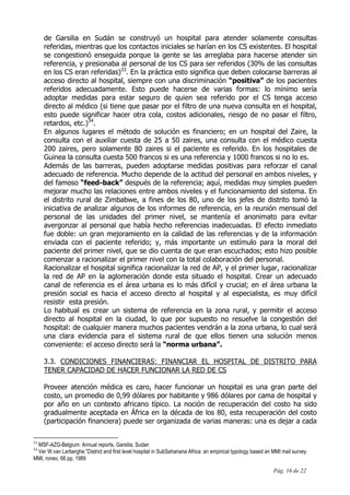 Pág. 16 de 22
de Garsilia en Sudán se construyó un hospital para atender solamente consultas
referidas, mientras que los contactos iniciales se harían en los CS existentes. El hospital
se congestionó enseguida porque la gente se las arreglaba para hacerse atender sin
referencia, y presionaba al personal de los CS para ser referidos (30% de las consultas
en los CS eran referidas)33
. En la práctica esto significa que deben colocarse barreras al
acceso directo al hospital, siempre con una discriminación “positiva” de los pacientes
referidos adecuadamente. Esto puede hacerse de varias formas: lo mínimo sería
adoptar medidas para estar seguro de quien sea referido por el CS tenga acceso
directo al médico (si tiene que pasar por el filtro de una nueva consulta en el hospital,
esto puede significar hacer otra cola, costos adicionales, riesgo de no pasar el filtro,
retardos, etc.)34
.
En algunos lugares el método de solución es financiero; en un hospital del Zaire, la
consulta con el auxiliar cuesta de 25 a 50 zaires, una consulta con el médico cuesta
200 zaires, pero solamente 80 zaires si el paciente es referido. En los hospitales de
Guinea la consulta cuesta 500 francos si es una referencia y 1000 francos si no lo es.
Además de las barreras, pueden adoptarse medidas positivas para reforzar el canal
adecuado de referencia. Mucho depende de la actitud del personal en ambos niveles, y
del famoso “feed-back” después de la referencia; aquí, medidas muy simples pueden
mejorar mucho las relaciones entre ambos niveles y el funcionamiento del sistema. En
el distrito rural de Zimbabwe, a fines de los 80, uno de los jefes de distrito tomó la
iniciativa de analizar algunos de los informes de referencia, en la reunión mensual del
personal de las unidades del primer nivel, se mantenía el anonimato para evitar
avergonzar al personal que había hecho referencias inadecuadas. El efecto inmediato
fue doble: un gran mejoramiento en la calidad de las referencias y de la información
enviada con el paciente referido; y, más importante un estímulo para la moral del
paciente del primer nivel, que se dio cuenta de que eran escuchados; esto hizo posible
comenzar a racionalizar el primer nivel con la total colaboración del personal.
Racionalizar el hospital significa racionalizar la red de AP, y el primer lugar, racionalizar
la red de AP en la aglomeración donde esta situado el hospital. Crear un adecuado
canal de referencia es el área urbana es lo más difícil y crucial; en el área urbana la
presión social es hacia el acceso directo al hospital y al especialista, es muy difícil
resistir esta presión.
Lo habitual es crear un sistema de referencia en la zona rural, y permitir el acceso
directo al hospital en la ciudad, lo que por supuesto no resuelve la congestión del
hospital: de cualquier manera muchos pacientes vendrán a la zona urbana, lo cual será
una clara evidencia para el sistema rural de que ellos tienen una solución menos
conveniente: el acceso directo será la “norma urbana”.
3.3. CONDICIONES FINANCIERAS: FINANCIAR EL HOSPITAL DE DISTRITO PARA
TENER CAPACIDAD DE HACER FUNCIONAR LA RED DE CS
Proveer atención médica es caro, hacer funcionar un hospital es una gran parte del
costo, un promedio de 0,99 dólares por habitante y 986 dólares por cama de hospital y
por año en un contexto africano típico. La noción de recuperación del costo ha sido
gradualmente aceptada en África en la década de los 80, esta recuperación del costo
(participación financiera) puede ser organizada de varias maneras: una es dejar a cada
33
MSF-AZG-Belgium: Annual reports, Garsilia; Sudan
34
Ver W.van Lerberghe:”District and first level hospital in SubSahariana Africa: an empirical typology based an MMI mail survey.
MMI, roneo, 66 pp, 1989
 