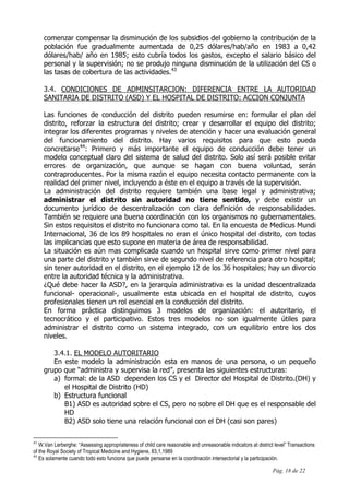 Pág. 18 de 22
comenzar compensar la disminución de los subsidios del gobierno la contribución de la
población fue gradualmente aumentada de 0,25 dólares/hab/año en 1983 a 0,42
dólares/hab/ año en 1985; esto cubría todos los gastos, excepto el salario básico del
personal y la supervisión; no se produjo ninguna disminución de la utilización del CS o
las tasas de cobertura de las actividades.43
3.4. CONDICIONES DE ADMINSITARCION: DIFERENCIA ENTRE LA AUTORIDAD
SANITARIA DE DISTRITO (ASD) Y EL HOSPITAL DE DISTRITO: ACCION CONJUNTA
Las funciones de conducción del distrito pueden resumirse en: formular el plan del
distrito, reforzar la estructura del distrito; crear y desarrollar el equipo del distrito;
integrar los diferentes programas y niveles de atención y hacer una evaluación general
del funcionamiento del distrito. Hay varios requisitos para que esto pueda
concretarse44
: Primero y más importante el equipo de conducción debe tener un
modelo conceptual claro del sistema de salud del distrito. Solo así será posible evitar
errores de organización, que aunque se hagan con buena voluntad, serán
contraproducentes. Por la misma razón el equipo necesita contacto permanente con la
realidad del primer nivel, incluyendo a éste en el equipo a través de la supervisión.
La administración del distrito requiere también una base legal y administrativa;
administrar el distrito sin autoridad no tiene sentido, y debe existir un
documento jurídico de descentralización con clara definición de responsabilidades.
También se requiere una buena coordinación con los organismos no gubernamentales.
Sin estos requisitos el distrito no funcionara como tal. En la encuesta de Medicus Mundi
Internacional, 36 de los 89 hospitales no eran el único hospital del distrito, con todas
las implicancias que esto supone en materia de área de responsabilidad.
La situación es aún mas complicada cuando un hospital sirve como primer nivel para
una parte del distrito y también sirve de segundo nivel de referencia para otro hospital;
sin tener autoridad en el distrito, en el ejemplo 12 de los 36 hospitales; hay un divorcio
entre la autoridad técnica y la administrativa.
¿Qué debe hacer la ASD?, en la jerarquía administrativa es la unidad descentralizada
funcional- operacional-, usualmente esta ubicada en el hospital de distrito, cuyos
profesionales tienen un rol esencial en la conducción del distrito.
En forma práctica distinguimos 3 modelos de organización: el autoritario, el
tecnocrático y el participativo. Estos tres modelos no son igualmente útiles para
administrar el distrito como un sistema integrado, con un equilibrio entre los dos
niveles.
3.4.1. EL MODELO AUTORITARIO
En este modelo la administración esta en manos de una persona, o un pequeño
grupo que “administra y supervisa la red”, presenta las siguientes estructuras:
a) formal: de la ASD dependen los CS y el Director del Hospital de Distrito.(DH) y
el Hospital de Distrito (HD)
b) Estructura funcional
B1) ASD es autoridad sobre el CS, pero no sobre el DH que es el responsable del
HD
B2) ASD solo tiene una relación funcional con el DH (casi son pares)
43
W.Van Lerberghe: “Assessing appropriateness of child care reasonable and unreasonable indicators at district level” Transactions
of the Royal Society of Tropical Medicine and Hygiene, 83,1,1989
44
Es solamente cuando todo esto funciona que puede pensarse en la coordinación intersectorial y la participación.
 