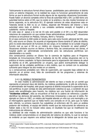 Pág. 19 de 22
Teóricamente la estructura formal ofrece buenas posibilidades para administrar el distrito
como un sistema integrado; en la realidad las cosas no funcionan generalmente de esta
forma ya que la estructura formal oculta alguna de las siguientes situaciones funcionales:
Puede haber un divorcio completo entre la línea de autoridad ASD y DH. La ASD tiene una
autoridad teórica sobre el DH, que no existe en la práctica y los dos niveles funcionan en
forma separada, es la estructura B1). El ejemplo extremo de estas situaciones esta en
Tailandia donde la ASD no es un médico, depende del Ministerio del Interior y tiene
autoridad sobre todo el distrito y sus unidades sanitarias excepto el hospital y el
subdistrito vecino al hospital.
En este caso el apoyo a la red de CS solo será posible si el DH y la ASD desarrollan
relaciones de cooperación sin que existan líneas administrativas- jerárquicas45
; situaciones
similares se encuentran en Malasia, Vanuatu, Benin y Tanzania.
En el caso contrario la ASD existe en teoría; pero solo como función adicional del DH, caso
B2), esto ocurre en Ghana. De acuerdo al organigrama Ghana tendría 67 jefes de distrito,
pero no existe descripción de funciones de ese cargo; en la realidad no se cumple ninguna
función real ya que el DH es un médico sin ninguna formación en salud pública46
.
Situaciones similares ocurren en Bolivia y Burkina Faso, las consecuencias son obvias, el
hospital podrá ser administrado correctamente pero las estructuras periféricas son
abandonadas a su suerte.
Una consecuencia práctica en Ghana fue la carencia de logística para el Programa
Ampliado de Inmunizaciones (PAI) a mediados de los 80; ambas situaciones den en la
práctica el mismo resultado: la figura dominante para la organización del sistema de salud
de distrito es el DH, generalmente un cirujano, que podrá eventualmente delegar la
supervisión de las unidades periféricas a otro médico, que no contará con la autoridad
suficiente para integrar los dos niveles en un sistema.
La s consecuencias probables son: falta de supervisión, por supuesto baja calidad de la
atención en el primer nivel, falta de coordinación de los programas y sistemas de
información absurdos.
3.4.2. EL MODELO TECNOCRATICO
En este modelo la administración del distrito se hace a través de un comité que
representa al personal clave del distrito, los médicos posiblemente, la jefa de enfermería,
el administrador del hospital, este grupo organiza el distrito incluyendo la supervisión de la
red periférica; la gran ventaja de esta administración colectiva es que, a condición de que
hayan sido sensibilizados para hacerlo, los médicos son una fuente de información de
“incidentes críticos”, ellos se encuentran al final de la cadena de referencia y pueden
identificar las demoras del paciente, las referencias innecesarias y cosa por el estilo. Por
ejemplo en Zaire en 1987, un médico del hospital atiende un niño con una meningitis y en
el interrogatorio apareció que se había hecho una consulta en el CS, pero que no había
sido referido. La primera reacción fue culpabilizar al enfermero del CS, pero un análisis
posterior del incidente, el equipo del distrito reveló que las instrucciones de referencia se
habían dado a los CS no incluían estos casos; el resultado fue que se modificaron las
instrucciones de referencia.
La debilidad de este modelo de administración colectiva es que solo funciona si los
médicos están comprometidos en el desarrollo del sistema de distrito, lo cual no siempre
es evidente ya que requiere una actitud hacia la delegación de tareas que no es muy
45
Pichet Leelpanmetha:” Hospital development and PHC, a case study; Nemphong hospital’s experience” ICHD, Amsterdam,
1987,33 pg
46
J.Owusu A:” The district medical officer, a step towards a meaningful health care” ICHD.Amsterdan.1987, 45 pag.
 