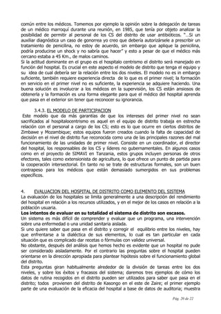 Pág. 20 de 22
común entre los médicos. Tomemos por ejemplo la opinión sobre la delegación de tareas
de un médico marroquí durante una reunión, en 1985, que tenía por objeto analizar la
posibilidad de permitir al personal de los CS del distrito de usar antibióticos. “…Si un
auxiliar diagnóstica un caso de gonorrea yo creo que debería autorizársele a prescribir un
tratamiento de penicilina, no estoy de acuerdo, sin embargo que aplique la penicilina,
podría producirse un shock y no sabría que hacer” y esto a pesar de que el médico más
cercano estaba a 45 Km., de malos caminos.
Si la actitud dominante en el grupo es el hospitalo centrismo el distrito será manejado en
función del hospital. Es crucial en este aspecto el modelo de distrito que tenga el equipo y
su idea de cual debería ser la relación entre los dos niveles. El modelo no es in embargo
suficiente, también requiere experiencia directa de lo que es el primer nivel; la formación
en servicio en el primer nivel no es suficiente, la experiencia se adquiere haciendo. Una
buena solución es involucrar a los médicos en la supervisión, los CS están ansiosos de
obtenerla y la formación es una forma elegante para que el médico del hospital aprenda
que pasa en el exterior sin tener que reconocer su ignorancia.
3.4.3. EL MODELO DE PARTICIPACION
Este modelo que da más garantías de que los intereses del primer nivel no sean
sacrificados al hospitalocentrismo es aquel en el equipo de distrito trabaja en estrecha
relación con el personal a cargo de los CS; esto es lo que ocurre en ciertos distritos de
Zimbawe y Mozambique; estos equipos fueron creados cuando la falta de capacidad de
decisión en el nivel de distrito fue reconocida como una de las principales razones del mal
funcionamiento de las unidades de primer nivel. Consiste en un coordinador, el director
del hospital, los responsables de los CS y líderes no gubernamentales. En algunos casos
como en el proyecto de SIMAVI en Tanzania, estos grupos incluyen personas de otros
efectores, tales como extensionista de agricultura, lo que ofrece un punto de partida para
la cooperación intersectorial. En tanto no se trate de estructuras formales, son un buen
contrapeso para los médicos que están demasiado sumergidos en sus problemas
específicos.
4. EVALUACION DEL HOSPITAL DE DISTRITO COMO ELEMENTO DEL SISTEMA
La evaluación de los hospitales se limita generalmente a una descripción del rendimiento
del hospital en relación a los recursos utilizados, y en el mejor de los casos en relación a la
población usuaria.
Los intentos de evaluar en su totalidad el sistema de distrito son escasos.
Un sistema es más difícil de comprender y evaluar que un programa, una intervención
sobre una enfermedad o una unidad sanitaria aislada.
Si uno quiere saber que pasa en el distrito y corregir el equilibrio entre los niveles, hay
que enfrentarse a la dialéctica de sus elementos, lo cual es tan particular en cada
situación que es complicado dar recetas o fórmulas con validez universal.
No obstante, después del análisis que hemos hecho es evidente que un hospital no pude
ser considerado aisladamente. Por el contrario las preguntas sobre el hospital pueden
orientarse en la dirección apropiada para plantear hipótesis sobre el funcionamiento global
del distrito.
Esta preguntas giran habitualmente alrededor de la división de tareas entre los dos
niveles, y sobre los éxitos y fracasos del sistema; daremos tres ejemplos de cómo los
datos de rutina recogidos en el distrito pueden ser utilizados para saber que pasa en el
distrito; todos provienen del distrito de Kasongo en el este de Zaire; el primer ejemplo
parte de una evaluación de la eficacia del hospital a base de datos de auditoria; muestra
 