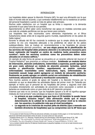 Pág. 3 de 22
INTRODUCCION
Los hospitales deben apoyar la Atención Primaria (AP); he aquí una afirmación con la que
todo el mundo esta de acuerdo; y que contrasta notablemente con la resistencia al cambio
del personal hospitalario cuando se trata de aplicar este principio.
Muchos están satisfechos con un hospital que se limita a responder a la demanda
ignorando lo que pasa fuera de sus paredes.
Aparentemente es difícil saber como transformar ese apoyo en medidas concretas para
una rede de unidades periféricas con las que tienen poco contacto.
Los hospitales han sido reconocidos como elementos importantes en el África
Subsahariana desde antes de la segunda guerra mundial, especialmente en los países de
habla inglesa1
.
Durante la década del 60 fue creciendo la evidencia que la simple oferta de atención
curativa no era una respuesta adecuada a los problemas de salud de los países
subdesarrollados. Esto se tradujo en recomendaciones a los hospitales de proveer
simultáneamente atención preventiva; en una etapa precoz de la planificación de
los servicios del hospital debe prestarse atención a la estructura necesaria para
hacer realmente del hospital un centro de medicina tanto preventiva como
curativa2
; tanto los servicios curativos como los preventivos deben estar
ubicados en el mismo edificio.3
Un ejemplo de esta forma de pensar se encuentra en un reciente editorial del Journal of
Tropical Pediatrics4
que preconiza un enfoque modular: Existiendo un modulo básico
de internación, atención ambulatoria, maternidad y urgencias; puede agregarse
sin gran costo adicional un módulo de atención prenatal, lactantes, salud
escolar y planificación familiar; seguidamente se podrán controlar
enfermedades trasmisibles como tuberculosis, lepra, enfermedades de
trasmisión sexual; luego podrá agregarse un módulo de educación sanitaria;
finalmente se puede agregar un módulo social con actividades de rehabilitación
nutricional, educación nutricional y movilización comunitaria.
Para muchos autores el grado de apoyo del hospital a la Atención Primaria por la
extensión en que se desarrollen las actividades típicas del primer nivel. En Tailandia por
ejemplo el hecho que el personal de los hospitales del primer y segundo nivel esté
vinculados directamente con actividades de prevención como vacunación o control de
lactantes es considerado como un gran éxito de la AP (atención primaria).
Creemos que esto no es correcto: que los hospitales apoyen a la AP no significa agregar
módulos de nivel primario” esta estrategia se basa en dos malentendidos:
• La primera es que cualquier cosa que hace el CS también la puede hacer
el hospital, inclusive mejor5
. Esta afirmación olvida que el mayor
determinante de la calidad de la atención del primer nivel es la relación
con los usuarios y la población más que el nivel tecnológico.
• La segunda es la creencias de muchos jefes de distrito (que a menudo son
también directores de hospitales) que su compromiso con la AP tiene que
1
En los países de habla francesa de África las estructuras verticales y los equipos móviles juegan un rol más importante y las
estructuras intermedias denominadas centros de salud, con pocas camas son más comunes.
2
R.llewelyn-Davies and H:.C.C. Macaulay “Hospital planning and administration” WHO Monograph Series Nª 54; 1966
3
R.F. Bridgman: “The rural hospital. Its structure and organization” WHO Monograph series 21, 1955
4
GJ Ebrahim: The role of hospitals in Primary Health care” Journal of Tropical Pediatrics, 35,50-52, 1989
5
con su corolario implícito todos los CS deberían transformarse en pequeños hospitales; si no lo son en este momento es por
carencia de recursos
 