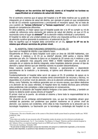 Pág. 4 de 22
reflejarse en los servicios del hospital, como si el hospital no tuviese su
especificidad en el sistema de salud del distrito.
Por el contrario creemos que el apoyo del hospital a la AP debe medirse por su grado de
integración en el sistema de salud del distrito, por ejemplo el grado en que complementa
la red de CS evitando superposiciones y proveyendo el necesario apoyo. No se trata de
una cuestión de “tareas inferiores” y “tareas superiores”, sino aceptar una relación
basada en competencias diferentes.
En otras palabras, el mejor apoyo que el hospital puede dar a la AP es cumplir su rol de
unidad de referencia como elemento del sistema de salud del distrito; en que el CS es
reconocido como el lugar de síntesis67
de la atención médica individual y comunitaria.
El hospital no debe ser una unidad aislada que ofrece una respuesta acrítica a la demanda
de atención curativa ignorando la existencia y el potencial de los CS.
Esto no significa que el hospital deba convertirse en un CS, apoyar la AP no es lo
mismo que ofrecer servicios de primer nivel.
1. EL HOSPITAL TIENE FUNCIONES DIFERENTES A LAS DEL CS
Que hace un hospital de distrito y que debería hacer.
Actualmente en África un típico hospital rural cubre un área de 160.000 habitantes, con
140 camas, 3 médicos y 10 CS en su distrito8
atiende 1000 partos e interna 4000
pacientes por año. En Tailandia lo típico es un hospital de 20 camas con 4 médicos y que
cubre una población más pequeña entre 9000 a 45000 habitantes9
.De acuerdo al
concepto de un sistema de distrito integrado, estos hospitales deberían proveer el tipo de
atención y apoyo técnico que por distintas razones no pueden descentralizarse.
Estas razones pueden ser económicas, técnicas u operacionales y dependerán
parcialmente de la tradición y la demanda, el óptimo será diferente en cada situación
concreta.
Fundamentalmente el hospital debe servir de apoyo al CS. El prototipo de apoyo es la
internación, que para ser efectiva necesita cierta concentración de recursos y técnica, no
disponibles en el primer nivel de atención; otra es la atención ambulatoria de médicos; en
África, como Tailandia, los médicos generales son un recurso escaso, que deben dedicarse
a la atención de los casos referidos. El hospital tiene los medios técnicos para enfrentar
estos problemas más complejos y debe organizarse en consecuencia.
Idealmente la utilización del hospital debería limitarse a los casos referidos, y también en
teoría no debería existir acceso directo al hospital10
.
El primer nivel es la puerta de entrada al sistema y tiene toda la responsabilidad de la
atención individual.
Tal situación es sin embargo extremadamente rara, ya que los hospitales atraen gran
cantidad de pacientes con problemas que podrían resolverse en el primer nivel de
atención. Las razones son evidentes; entre ellas la más importante es la atracción por la
tecnología hospitalaria. La fascinación por la tecnología y simbología del hospital no es
6
P.Mercenier: The role of health center in the context of the district health system based on primary health care. WHO
D-MER-K 1986
7
op cit
8
Estos datos son medias de una encuesta sobre 89 hospitales rurales de primer nivel de referencia realizadas por
Medicus Mundi Internationals. Ver V. Van Leberher, Van Balen y G. Kegels “Districts and first referrals hospital in
sub- Saharan Africa: en empirical typology based on an MMI mail survey MMI Roneo 66 pp.
9
Provincia de Ayutthaya, Tailandia 1980
10
No para aliviar el trabajo del hospital o porque sea mas barato; sino porque en un sistema bien organizado, y si los recursos
técnicos están disponibles, un paciente es mejor atendido en el primer nivel.
 