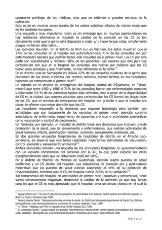 Pág. 5 de 22
solamente privilegio de los médicos, sino que se extiende a grandes estratos de la
población.
Esto se da en muchas zonas rurales de los países subdesarrollados de mismo modo que
en las ciudades europeas.
Una segunda y muy importante razón es sin embargo que en muchas oportunidades no
hay realmente alternativa al hospital; la calidad de la atención en los CS es tan
obviamente mala que la gente está dispuesta a viajar y/ o hacer largas colas, simplemente
porque no tienen alternativa...
Los ejemplos abundan. En el distrito de Binh Luc en Vietnam, los datos muestran que el
37% de las consultas en el hospital son autorreferencias; 71% de las consultas son por
enfermedades banales que podrían haber sido resueltas en el primer nivel. Los CS por otra
parte son subutilizados y refieren 68% de los pacientes. Las razones que dan para ese
cortocircuito son que en el hospital las consultas son hechas por médicos que los CS
tienen poco prestigio y que finalmente, no hay diferencia en la tarifa.11
En el distrito rural de Samaipata en Bolivia 22% de las consultas curativas de la gente que
provienen de las áreas cubiertas por centros médicos, fueron hechas en los hospitales,
haciendo un cortocircuito al primer nivel12
Un estudio en el servicio de emergencia del hospital central de N’Djamena, en Tchad,
mostró que entre 1982 y 1985 el 71% de las consultas fueron por enfermedades comunes
y solamente 3,4 % de los pacientes habían sido referidos, esto a pesar de la disponibilidad
de CS en la ciudad. Las razones aducidas para cortocircuitar los CS fueron las largas colas
en los CS, que el servicio de emergencia del hospital era gratuito y que el hospital era
capaz de ofrecer una mejor atención que los CS.
Los hospitales responden a la demanda que requiere tecnología pero también con
actividades que son típicamente de los servicios de primer nivel: atención curativa
ambulatoria de enfermería, seguimiento de pacientes crónicos o actividades preventivas
como vacunación y control de crecimiento.
En Tailandia, por ejemplo, un hospital de distrito tiene seis divisiones que incluyen una de
promoción de la salud, una de saneamiento y enfermedades, que realizan actividades de
salud materno infantil, planificación familiar, nutrición, saneamiento ambiental, etc.
En dos grandes encuestas hospitalarias de hospitales de distrito en el Afrecha sub-
sahariana, se observó que casi todos realizaban importantes actividades de vacunación,
control prenatal y saneamiento ambiental13
.
Ambas encuestas incluían una muestra de los principales hospitales no gubernamentales
con un elevado compromiso del personal con la AP, lo que podrí explicar las cifras
excepcionalmente altas que se obtuvieron (más del 90%).
En el distrito de Melchor de Mencos en Guatemala, existían cuatro puestos de salud
periféricos y un CS dentro del hospital. Las estadísticas de atención pre y post-natales
mostraban que los puestos de salud cubrían solamente el 44% de su población de
responsabilidad, mientras que el CS del hospital cubría 226% de su población14
.
Tal compromiso del hospital en actividades de primer nivel (curativas y preventivas) tiene
varias consecuencias negativas: disminuye la calidad de la atención ya que hay tareas
para las que el CS es mas apropiado que el hospital; crea un círculo vicioso en el cual la
11
Nguyen Dinh Loan:” The role of intercomunal polyclinic as intermediate level between health stations and districts hospitals in
Binh Luc District. Amberes 33pp 1988
12
Oscar Lafuente Zeraín “ Reorganización des servicies de santé du District de Samaipata departement de Santa Cruz, Bolivia;
Monografía del curso internacional para la promoción de la salud; Amberes, 14pp, 1989+
13
H. Folmer: “Hospitals and PHC in tropical Africa. World Hospital, 22,3 1986
14
B. Maldonado Garcia:” Causal factors and possible interventions to reduces health center hospital overutilization and health post
under utilization”. Monografía del Curso Internacional para la Promoción de la Salud, 63pp Amberes.1988
 