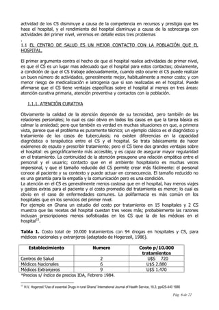 Pág. 6 de 22
actividad de los CS disminuye a causa de la competencia en recursos y prestigio que les
hace el hospital, y el rendimiento del hospital disminuye a causa de la sobrecarga con
actividades del primer nivel, veremos en detalle estos tres problemas
.
1.1 EL CENTRO DE SALUD ES UN MEJOR CONTACTO CON LA POBLACIÓN QUE EL
HOSPITAL.
El primer argumento contra el hecho de que el hospital realice actividades de primer nivel,
es que el CS es un lugar mas adecuado que el hospital para estos contactos; obviamente,
a condición de que el CS trabaje adecuadamente, cuando esto ocurre el CS puede realizar
un buen número de actividades, generalmente mejor, habitualmente a menor costo; y con
menor riesgo de medicalización e iatrogenia que si son realizadas en el hospital. Puede
afirmarse que el CS tiene ventajas específicas sobre el hospital al menos en tres áreas:
atención curativa primaria, atención preventiva y contactos con la población.
1.1.1. ATENCIÓN CURATIVA
Obviamente la calidad de la atención depende de su tecnicidad, pero también de las
relaciones personales; lo cual es casi obvio en todos los casos en que la tarea básica es
calmar la ansiedad; pero que también es verdad en muchas situaciones en que, a primera
vista, parece que el problema es puramente técnico; un ejemplo clásico es el diagnóstico y
tratamiento de los casos de tuberculosis; no existen diferencias en la capacidad
diagnóstica o terapéutica entre el CS y el hospital. Se trata básicamente de hacer
exámenes de esputo y prescribir tratamiento; pero el CS tiene dos grandes ventajas sobre
el hospital: es geográficamente más accesible, y es capaz de asegurar mayor regularidad
en el tratamiento. La continuidad de la atención presupone una relación empática entre el
personal y el usuario; contacto que en el ambiente hospitalario es muchas veces
impersonal, y que el tamaño reducido del CS permite crear más fácilmente: el personal
conoce al paciente y su contexto y puede actuar en consecuencia. El tamaño reducido no
es una garantía para la empatía y la comunicación pero es una condición.
La atención en el CS es generalmente menos costosa que en el hospital, hay menos viajes
y gastos extras para el paciente y el costo promedio del tratamiento es menor; lo cual es
obvio en el caso de enfermedades comunes. La polifarmacia es más común en los
hospitales que en los servicios del primer nivel.
Por ejemplo en Ghana un estudio del costo por tratamiento en 15 hospitales y 2 CS
muestra que las recetas del hospital cuestan tres veces más; probablemente las razones
incluyan prescripciones menos sofisticadas en los CS que la de los médicos en el
hospital15
.
Tabla 1. Costo total de 10.000 tratamientos con 94 drogas en hospitales y CS, para
médicos nacionales y extranjeros (adaptado de Hogerzeil, 1986).
Establecimiento Numero Costo p/10.000
tratamientos
Centros de Salud 2 U$S 720
Médicos Nacionales 6 U$S 2.880
Médicos Extranjeros 9 U$S 1.470
*Precios s/ índice de precios IDA, Febrero 1984.
15
H.V. Hogerzeil:”Use of essential Drugs in rural Ghana” International Journal of Health Service, 16,3, pp425-440 1986
 