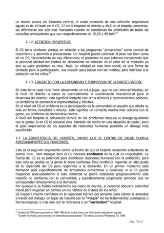 Pág. 7 de 22
Lo mismo ocurre en Tailandia central, el costo promedio de una infección respiratoria
aguda es de 19 bath en el CS, 27 en el hospital de distrito y 40,5 en el hospital provincial;
las diferencias son aún mas marcadas cuando se consideran los promedios de todas las
consultas ambulatorias que son respectivamente de 15,29 y 49 bath16
1.1.2. ATENCION PREVENTIVA
El CS tiene similares ventaja en relación a los programas “preventivos” como control de
crecimiento y atención a preescolares. Un hospital puede controlar el peso tan bien como
en un CS; técnicamente no hay diferencias; el problema es que estamos constatando que
la principal utilidad del control de crecimiento no consiste en el valor de la medición ya
que su valor predictivo es muy bajo; su utilidad es mas bien social; es una forma de
contacto para la participación, una ocasión para hablar con las madres, para interesar a la
población en los niños.17
1.1.3. CONTACTO CON LA COMUNIDAD Y PORMOSION DE LA PARTICIPACION.
En este tema cada nivel tiene obviamente un rol a jugar, que no son intercambiables; en
el nivel de distrito la tarea es esencialmente la coordinación intersectorial para el
desarrollo del distrito; esto significa contacto con otros técnicos y representantes políticos,
un problema de democracia representativa y efectiva.
En el nivel del CS el problema es la participación de la comunidad en aquello que afecta su
vida en forma inmediata y directa; esto significa un contacto mucho más cercano con la
gente, un problema de democracia directa.
A nivel del hospital la naturaleza técnica de los problemas bloquea el dialogo igualitario
con la gente; el en CS el personal esta también de hecho en una situación de poder, pero
la gran importancia de los aspectos de relaciones humanas posibilita un dialogo más
equilibrado.
1.2. LA COMPETENCIA DEL HOSPITAL IMPIDE QUE EL CENTRO DE SALUD CUMPLA
ADECUADAMENTE SUS FUNCIONES.
Este es el segundo argumento contra el hecho de que el hospital desarrolle actividades de
primer nivel. Para trabajar bien el CS necesita confianza de la cual es responsable. La
fuerza del CS es su potencial para establecer relaciones humanas con la población; pero
esto solo es posible se la gente le tiene confianza. Esta confianza depende en alto grado
de la capacidad del CS para responder a la demanda. En un primer momento esta
demanda será específicamente de actividades preventivas y curativas; si el CS puede
responder adecuadamente a esta demanda se podrá establecer progresivamente esta
relación de confianza con la comunidad, y paulatinamente proponerle servicios que no
correspondan directamente a la demanda.
Por ejemplo si se tratan exitosamente los casos de diarrea, el personal adquiere autoridad
moral para negociar un cambio en los hábitos de crianza de los niños.
Se requiere mucha confianza en la capacidad técnica del personal para calmar la ansiedad
a través del dialogo; en lugar de hacerlo con la “magia” de los tratamientos quirúrgicos o
farmacológicos; o más aún con la referencia a un “verdadero” hospital.
16
Análisis de 2560 prescripciones en 1989, 398 de las cuales fueron por infecciones respiratorias agudas.
17
“Growth monitoring and promotion an international perspectives” The Indian Journal of Pediatrics, 55, 1988
 