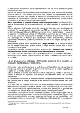 Pág. 8 de 22
Si esta relación de confianza en la capacidad técnica del CS no se establece la gente
cortocircuitaría el CS.
Uno de los medios más importantes para contrabalancear esta desfavorable situación
inicial es darle al CS los medios para hacer una cantidad de intervenciones técnicas
visiblemente efectivas, por ejemplo la vacunación antisarampionosa, como lo es el
tratamiento de padecimientos corrientes y el de algunas enfermedades graves como la
tuberculosis o complicaciones como la deshidratación.
No es neutral que el hospital ofrezca estos mismos servicios; esto fuerza al CS a
soportar la desventaja de la competencia antes de haber adquirido la confianza de la
gente.
Esto es aún peor si el hospital ofrece los mismos servicios pero con tecnologías más
complejas. Por ejemplo cuando los pacientes con TBC son sometidos en el hospital a un
control radiológico periódico y los CS hacen un control clínico – bacteriológico – ; o cuando
un paciente no referido que consulta en el hospital es examinado por un médico, en vez
de serlo por un auxiliar como ocurre en los CS; o si el control de crecimiento se hace con
alta tecnología en el hospital que rápidamente indica medicamentos, vitaminas,
suplementos alimentarios y toda la parafernalia en vez de los simples consejos de un
pequeño CS.
Habitualmente quienes tratan de ofrecer esta “mejor calidad” en el hospital lo hacen
con las mejores intenciones; quieren ofrecer la mejor atención posible para la mayor
cantidad posible de gente.
Sin embargo trasmiten un mensaje implícito a la población “pueden ir al CS para su
atención pero recuerden que aquí ofrecemos lo mismo solo que mejor”
El CS tiene poco para contrabalancear: posiblemente una mejor accesibilidad geográfica y
la promesa de una relación más personalizada; lo cual no es suficiente para autoconstruir
su identidad.
1.3. LA CALIDAD DE LA ATENCION HOSPITALARIA DISMINUYE SI EL HOSPITAL SE
INVOLUCRA EN ATENCION DE PRIMER NIVEL.
Finalmente, y este es el argumento al cual el personal hospitalario es más sensible, el
trabajo que demanda la atención de primer nivel interfiere con la función específica del
hospital que es atender los casos referidos.
Esto es evidente en cuanto a la atención curativa ambulatoria; cuando no se limita al
accedo al hospital es imposible para atender adecuadamente todos los pacientes
ambulatorios.
En un hospital rural africano en promedio atienden 700 pacientes por semana: un trabajo
que consume todo el tiempo disponible de los médicos sin dejarles tiempos para otras
actividades.
En la zona rural de Tailandia; 50% de los pacientes ambulatorios del hospital provienen
del subdistrito donde está localizado el hospital y para los cuales cumple función de primer
nivel. La otra mitad de los pacientes viene de todos los otros subdistritos; el resultado son
140 pacientes por día que deben ser atendidos por los 2 médicos del hospital18
.
Para resolver este problema muchos hospitales introducen un filtro a la consulta; que se
supone actuará como barrera para el acceso directo al médico o especialista. Aún en estos
casos la consulta absorbe una gran proporción del tiempo de los especialistas y del
personal paramédico; un promedio del 25% del tiempo médico disponible es consagrado a
18
Pichet Leelpanmetha; “Hospital development and PHC. A case study; tesis Curso Internacional para la Promoción de la Salud.
Ámsterdam 1987.
 