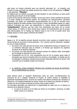 Pág. 9 de 22
esta tarea; sin tiempo suficiente para una atención adecuada. En un Hospital rural
africano la carga promedio de trabajo semanal por médico es de 370 pacientes “a filtrar”
y 100 pacientes “filtrados”.
Es habitual que los médicos se quejen de esta situación lo cual constituye un buen punto
de partida para discutir el rol del hospital.
A pesar de las buenas intenciones iniciales –acceso del mayor número posible de personas
a la mejor calidad de la atención posible- los resultados son decepcionantes: pacientes
frustrados; que deben ser examinados apresuradamente (en un par de minutos como
máximo) después de haber perdido mucho tiempo y hecho considerables gastos en viajes;
médicos frustrados que creen que desperdician su valioso tiempo con padecimientos
“insignificantes” mientras que hay cosas mas importantes que hacer. Es un círculo
vicioso clásico; el médico no tiene tiempo para mejorar el funcionamiento del CS porque
está sobrecargado con el trabajo que debería hacer el CS; el CS no puede hacer este
trabajo porque no tiene apoyo suficiente del médico19
.
1.4. RESUMEN
Apoyo a la AP no significa proveer atención de primer nivel; cuando un hospital trata al
mismo tiempo de ser primer nivel de atención – CS- y primer nivel de referencia –hospital-
se crea un triple problema;
• Se provee una mala atención de primer nivel, simplemente porque el hospital no es
un ambiente adecuado para la relación y el tiempo que requieren los aspectos
humanos de la atención individual.
• Se provee una mala atención de referencia porque los médicos están sumergidos
por el trabajo de atención de primer nivel.
• Compitiendo con los CS –una competencia que los CS no pueden ganar dado el
monopolio que ejerce el hospital sobre los recursos y el prestigio- se impide que los
CS obtengan la confianza necesaria para proveer adecuada atención de primer nivel
y permitir que el hospital cumpla sus funciones.
2. EL HOSPITAL COMO ELEMENTO TÉCNICO DEL SISTEMA DE SALUD DE DISTRITO:
DE LA COMPETENCIA AL APOYO.
¿Qué debería hacer el hospital? Obviamente tratar de cubrir simultáneamente las
funciones de CS y hospital conducirá al fracaso. Al mismo tiempo es objetable el
tradicional hospitalocentrismo; la forma de resolver este dilema comienza por reconocer la
diferencia y la complementariedad de ambos niveles en el sistema de atención de distrito.
¿Cuáles son las principales divisiones de tareas entre ambos niveles?
Los principios generales que determinan la especificidad de cada nivel en el sistema se
resumen de la siguiente manera:
1. Lo que no se hace en el CS debe ser hecho en el hospital y viceversa, no debe
haber huecos en el sistema.
19
Boubakar Sail: “Introduction d’un systeme integré de soins de santé a deux echeions dans la prefecture de Kissidougou.
Monografía del Curso Internacional para la Promoción de la Salud. Amberes 1989.
 