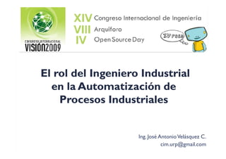 El rol del Ingeniero Industrial
  en la Automatización de
    Procesos Industriales


                    Ing. José Antonio Velásquez C.
                               cim.urp@gmail.com
 