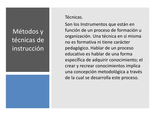 Métodos y
técnicas de
instrucción
Técnicas.
Son los Instrumentos que están en
función de un proceso de formación u
organización. Una técnica en si misma
no es formativa ni tiene carácter
pedagógico. Hablar de un proceso
educativo es hablar de una forma
específica de adquirir conocimiento; el
crear y recrear conocimientos implica
una concepción metodológica a través
de la cual se desarrolla este proceso.
 