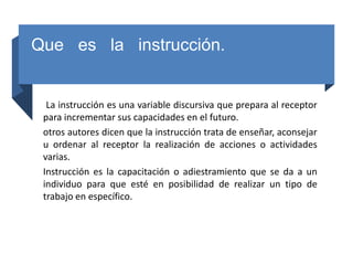 Que es la instrucción.
La instrucción es una variable discursiva que prepara al receptor
para incrementar sus capacidades en el futuro.
otros autores dicen que la instrucción trata de enseñar, aconsejar
u ordenar al receptor la realización de acciones o actividades
varias.
Instrucción es la capacitación o adiestramiento que se da a un
individuo para que esté en posibilidad de realizar un tipo de
trabajo en específico.
 