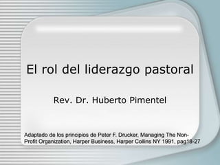El rol del liderazgo pastoral
Rev. Dr. Huberto Pimentel
Adaptado de los principios de Peter F. Drucker, Managing The Non-
Profit Organization, Harper Business, Harper Collins NY 1991, pag18-27
 