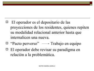 El operador es el depositario de las proyecciones de los residentes, quienes repiten su modalidad relacional anterior hasta que internalicen una nueva. “ Pacto perverso”  Trabajo en equipo El operador debe revisar su paradigma en relación a la problemática. MGTER ANDREA AGRELO 