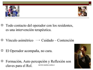 Todo contacto del operador con los residentes, es una intervención terapéutica. Vínculo asimétrico  Cuidado – Contención El Operador acompaña, no cura. Formación, Auto percepción y Reflexión son claves para el Rol. MGTER ANDREA AGRELO 