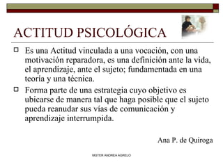 ACTITUD PSICOLÓGICA  Es una Actitud vinculada a una vocación, con una motivación reparadora, es una definición ante la vida, el aprendizaje, ante el sujeto; fundamentada en una teoría y una técnica. Forma parte de una estrategia cuyo objetivo es ubicarse de manera tal que haga posible que el sujeto pueda reanudar sus vías de comunicación y aprendizaje interrumpida. Ana P. de Quiroga MGTER ANDREA AGRELO 