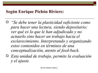 Según Enrique Pichón Riviere:   “ Se debe tener la plasticidad suficiente como para hacer una lectura, siendo depositario; ver qué es lo que le han adjudicado y no actuarlo sino hacer un trabajo hacia el esclarecimiento. Interpretando y organizando estos contenidos en términos de una conceptualización, atento al feed-back.  Esta unidad de trabajo, permite la evaluación y el ajuste. MGTER ANDREA AGRELO 