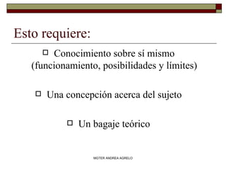 Esto requiere: Conocimiento sobre sí mismo (funcionamiento, posibilidades y límites) Una concepción acerca del sujeto Un bagaje teórico MGTER ANDREA AGRELO 