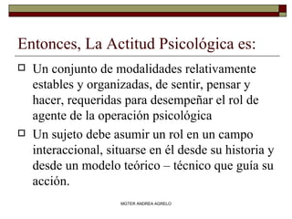 Entonces, La Actitud Psicológica es: Un conjunto de modalidades relativamente estables y organizadas, de sentir, pensar y hacer, requeridas para desempeñar el rol de agente de la operación psicológica Un sujeto debe asumir un rol en un campo interaccional, situarse en él desde su historia y desde un modelo teórico – técnico que guía su acción. MGTER ANDREA AGRELO 