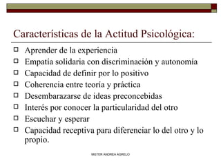 Características de la Actitud Psicológica: Aprender de la experiencia Empatía solidaria con discriminación y autonomía Capacidad de definir por lo positivo Coherencia entre teoría y práctica Desembarazarse de ideas preconcebidas Interés por conocer la particularidad del otro Escuchar y esperar Capacidad receptiva para diferenciar lo del otro y lo propio. MGTER ANDREA AGRELO 