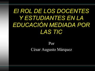 El ROL DE LOS DOCENTES
Y ESTUDIANTES EN LA
EDUCACIÓN MEDIADA POR
LAS TIC
Por
César Augusto Márquez
 