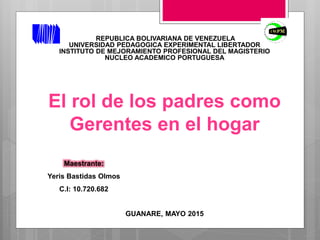 REPUBLICA BOLIVARIANA DE VENEZUELA
UNIVERSIDAD PEDAGOGICA EXPERIMENTAL LIBERTADOR
INSTITUTO DE MEJORAMIENTO PROFESIONAL DEL MAGISTERIO
NUCLEO ACADEMICO PORTUGUESA
El rol de los padres como
Gerentes en el hogar
Maestrante:
Yeris Bastidas Olmos
C.I: 10.720.682
GUANARE, MAYO 2015
 