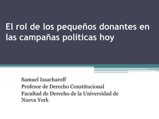 El rol de los pequeños donantes en
las campañas políticas hoy
Samuel Issacharoff
Profesor de Derecho Constitucional
Facultad de Derecho de la Universidad de
Nueva York
 