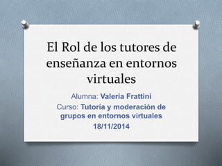 El Rol de los tutores de 
enseñanza en entornos 
virtuales 
Alumna: Valeria Frattini 
Curso: Tutoría y moderación de 
grupos en entornos virtuales 
18/11/2014 
 