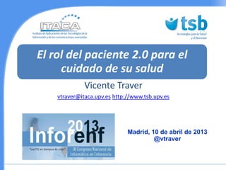 El rol del paciente 2.0 para el
     cuidado de su salud
              Vicente Traver
    vtraver@itaca.upv.es http://www.tsb.upv.es




                              Madrid, 10 de abril de 2013
                                       @vtraver
 