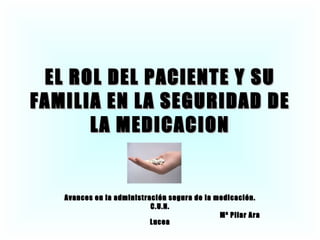 EL ROL DEL PACIENTE Y SU FAMILIA EN LA SEGURIDAD DE LA MEDICACION Avances en la administración segura de la medicación. C.U.N. Mª Pilar Ara Lucea 