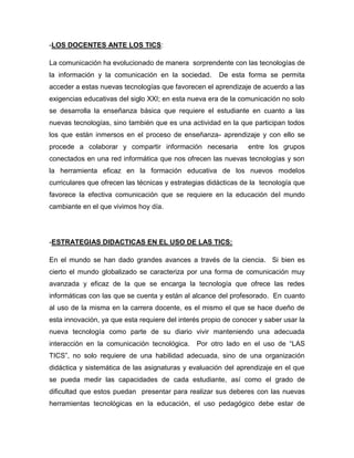 -LOS DOCENTES ANTE LOS TICS:
La comunicación ha evolucionado de manera sorprendente con las tecnologías de
la información y la comunicación en la sociedad.

De esta forma se permita

acceder a estas nuevas tecnologías que favorecen el aprendizaje de acuerdo a las
exigencias educativas del siglo XXI; en esta nueva era de la comunicación no solo
se desarrolla la enseñanza básica que requiere el estudiante en cuanto a las
nuevas tecnologías, sino también que es una actividad en la que participan todos
los que están inmersos en el proceso de enseñanza- aprendizaje y con ello se
procede a colaborar y compartir información necesaria

entre los grupos

conectados en una red informática que nos ofrecen las nuevas tecnologías y son
la herramienta eficaz en la formación educativa de los nuevos modelos
curriculares que ofrecen las técnicas y estrategias didácticas de la tecnología que
favorece la efectiva comunicación que se requiere en la educación del mundo
cambiante en el que vivimos hoy día.

-ESTRATEGIAS DIDACTICAS EN EL USO DE LAS TICS:
En el mundo se han dado grandes avances a través de la ciencia. Si bien es
cierto el mundo globalizado se caracteriza por una forma de comunicación muy
avanzada y eficaz de la que se encarga la tecnología que ofrece las redes
informáticas con las que se cuenta y están al alcance del profesorado. En cuanto
al uso de la misma en la carrera docente, es el mismo el que se hace dueño de
esta innovación, ya que esta requiere del interés propio de conocer y saber usar la
nueva tecnología como parte de su diario vivir manteniendo una adecuada
interacción en la comunicación tecnológica.

Por otro lado en el uso de “LAS

TICS”, no solo requiere de una habilidad adecuada, sino de una organización
didáctica y sistemática de las asignaturas y evaluación del aprendizaje en el que
se pueda medir las capacidades de cada estudiante, así como el grado de
dificultad que estos puedan presentar para realizar sus deberes con las nuevas
herramientas tecnológicas en la educación, el uso pedagógico debe estar de

 