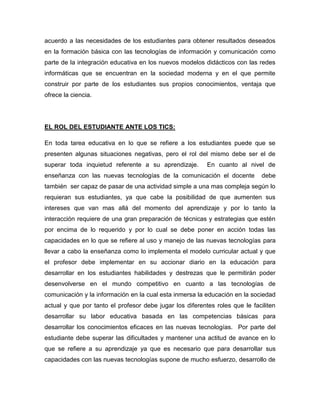 acuerdo a las necesidades de los estudiantes para obtener resultados deseados
en la formación básica con las tecnologías de información y comunicación como
parte de la integración educativa en los nuevos modelos didácticos con las redes
informáticas que se encuentran en la sociedad moderna y en el que permite
construir por parte de los estudiantes sus propios conocimientos, ventaja que
ofrece la ciencia.

EL ROL DEL ESTUDIANTE ANTE LOS TICS:
En toda tarea educativa en lo que se refiere a los estudiantes puede que se
presenten algunas situaciones negativas, pero el rol del mismo debe ser el de
superar toda inquietud referente a su aprendizaje.

En cuanto al nivel de

enseñanza con las nuevas tecnologías de la comunicación el docente

debe

también ser capaz de pasar de una actividad simple a una mas compleja según lo
requieran sus estudiantes, ya que cabe la posibilidad de que aumenten sus
intereses que van mas allá del momento del aprendizaje y por lo tanto la
interacción requiere de una gran preparación de técnicas y estrategias que estén
por encima de lo requerido y por lo cual se debe poner en acción todas las
capacidades en lo que se refiere al uso y manejo de las nuevas tecnologías para
llevar a cabo la enseñanza como lo implementa el modelo curricular actual y que
el profesor debe implementar en su accionar diario en la educación para
desarrollar en los estudiantes habilidades y destrezas que le permitirán poder
desenvolverse en el mundo competitivo en cuanto a las tecnologías de
comunicación y la información en la cual esta inmersa la educación en la sociedad
actual y que por tanto el profesor debe jugar los diferentes roles que le faciliten
desarrollar su labor educativa basada en las competencias básicas para
desarrollar los conocimientos eficaces en las nuevas tecnologías. Por parte del
estudiante debe superar las dificultades y mantener una actitud de avance en lo
que se refiere a su aprendizaje ya que es necesario que para desarrollar sus
capacidades con las nuevas tecnologías supone de mucho esfuerzo, desarrollo de

 