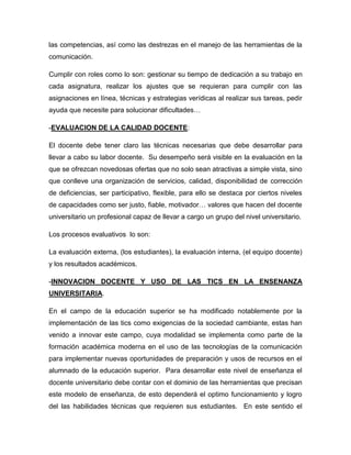 las competencias, así como las destrezas en el manejo de las herramientas de la
comunicación.
Cumplir con roles como lo son: gestionar su tiempo de dedicación a su trabajo en
cada asignatura, realizar los ajustes que se requieran para cumplir con las
asignaciones en línea, técnicas y estrategias verídicas al realizar sus tareas, pedir
ayuda que necesite para solucionar dificultades…
-EVALUACION DE LA CALIDAD DOCENTE:
El docente debe tener claro las técnicas necesarias que debe desarrollar para
llevar a cabo su labor docente. Su desempeño será visible en la evaluación en la
que se ofrezcan novedosas ofertas que no solo sean atractivas a simple vista, sino
que conlleve una organización de servicios, calidad, disponibilidad de corrección
de deficiencias, ser participativo, flexible, para ello se destaca por ciertos niveles
de capacidades como ser justo, fiable, motivador… valores que hacen del docente
universitario un profesional capaz de llevar a cargo un grupo del nivel universitario.
Los procesos evaluativos lo son:
La evaluación externa, (los estudiantes), la evaluación interna, (el equipo docente)
y los resultados académicos.
-INNOVACION DOCENTE Y USO DE LAS TICS EN LA ENSENANZA
UNIVERSITARIA.
En el campo de la educación superior se ha modificado notablemente por la
implementación de las tics como exigencias de la sociedad cambiante, estas han
venido a innovar este campo, cuya modalidad se implementa como parte de la
formación académica moderna en el uso de las tecnologías de la comunicación
para implementar nuevas oportunidades de preparación y usos de recursos en el
alumnado de la educación superior. Para desarrollar este nivel de enseñanza el
docente universitario debe contar con el dominio de las herramientas que precisan
este modelo de enseñanza, de esto dependerá el optimo funcionamiento y logro
del las habilidades técnicas que requieren sus estudiantes. En este sentido el

 