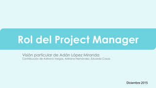Rol del Project Manager
Visión particular de Adán López Miranda
Contribución de Adriana Vargas, Adriana Hernández, Eduardo Casas
Diciembre 2015
 