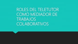ROLES DEL TELETUTOR
COMO MEDIADOR DE
TRABAJOS
COLABORATIVOS
 