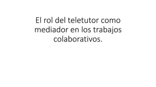 El rol del teletutor como
mediador en los trabajos
colaborativos.
 