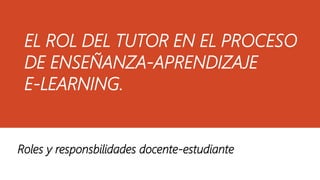 EL ROL DEL TUTOR EN EL PROCESO
DE ENSEÑANZA-APRENDIZAJE
E-LEARNING.
Roles y responsbilidades docente-estudiante
 