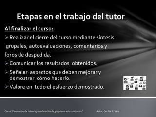 Etapas en el trabajo del tutor
Al finalizar el curso:
Realizar el cierre del curso mediante síntesis
grupales, autoevaluaciones, comentarios y
foros de despedida.
Comunicar los resultados obtenidos.
Señalar aspectos que deben mejorar y
demostrar cómo hacerlo.
Valore en todo el esfuerzo demostrado.
 