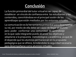 Conclusión
La función primordial del tutor virtual es ser capaz de
establecer un vínculo de confianza entre los estudiantes y los
contenidos, convirtiéndose en el principal sostén de los
aprendizajes que están mediados por los entornos virtuales.
La comunicación es la herramienta primordial para desempeñar
su rol, por medio de ella debe ser capaz de llegar al alumno
para poder conformar una comunidad de aprendizaje
en la que cada integrante pueda alcanzar los objetivos y
adaptarse a la propuesta metodológica y académica, ya que de
él depende que los alumnos permanezcan en la propuesta
pedagógica que se ofrece, brindándoles la seguridad necesaria
para desempeñarse como alumnos virtuales.
 