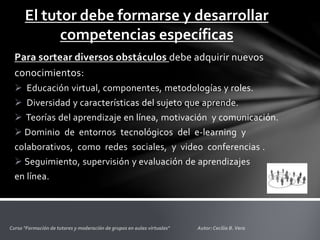 El tutor debe formarse y desarrollar
competencias específicas
Para sortear diversos obstáculos debe adquirir nuevos
conocimientos:
 Educación virtual, componentes, metodologías y roles.
 Diversidad y características del sujeto que aprende.
 Teorías del aprendizaje en línea, motivación y comunicación.
 Dominio de entornos tecnológicos del e‐learning y
colaborativos, como redes sociales, y video conferencias .
 Seguimiento, supervisión y evaluación de aprendizajes
en línea.
 