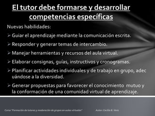 El tutor debe formarse y desarrollar
competencias específicas
Nuevas habilidades:
Guiar el aprendizaje mediante la comunicación escrita.
Responder y generar temas de intercambio.
Manejar herramientas y recursos del aula virtual.
Elaborar consignas, guías, instructivos y cronogramas.
Planificar actividades individuales y de trabajo en grupo, adec
uándose a la diversidad.
Generar propuestas para favorecer el conocimiento mutuo y
la conformación de una comunidad virtual de aprendizaje.
 