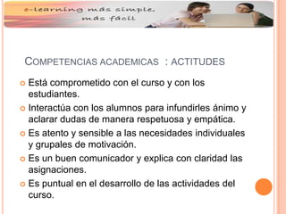 COMPETENCIAS ACADEMICAS : ACTITUDES
 Está comprometido con el curso y con los
estudiantes.
 Interactúa con los alumnos para infundirles ánimo y
aclarar dudas de manera respetuosa y empática.
 Es atento y sensible a las necesidades individuales
y grupales de motivación.
 Es un buen comunicador y explica con claridad las
asignaciones.
 Es puntual en el desarrollo de las actividades del
curso.
 