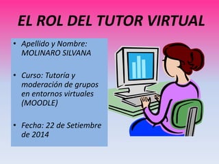 EL ROL DEL TUTOR VIRTUAL 
• Apellido y Nombre: 
MOLINARO SILVANA 
• Curso: Tutoría y 
moderación de grupos 
en entornos virtuales 
(MOODLE) 
• Fecha: 22 de Setiembre 
de 2014 
 