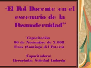 “El Rol Docente en el 
escenario de la 
Posmodernidad” 
Capacitación 
06 de Noviembre de 2.008 
Frías (Santiago del Estero) 
Capacitadora: 
Licenciada: Soledad Ludueña 
 