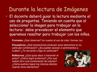 Durante la lectura de Imágenes
• El docente deberá guiar la lectura mediante el
  uso de preguntas. Teniendo en cuenta que al
  seleccionar la imagen para trabajar en la
  lectura: debe prevalecer el elemento que
  queremos resaltar para trabajar con los niños.
   Formales ¿Qué observan? en cuanto al uso de color, formas, luz
   Preceptivos ¿Qué sensaciones producen esos elementos en su
   particular combinación? ¿Se pueden asociar a sentimientos a
   cuáles? ¿Te recuerda a algo en particular?
   Reflexivos ¿Qué quiso decir o transmitir el
   pintor? ¿Cómo logró la técnica? ¿Por qué
   realizó tal o cual combinación de colores?
   ¿Cómo podrían lograr los mismos efectos
   usando otros elementos?
 