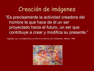 Creación de imágenes
“Es precisamente la actividad creadora del
  hombre la que hace de él un ser
  proyectado hacia el futuro, un ser que
  contribuye a crear y modifica su presente.”
Vigotsky; Lev. La imaginación y el arte en la infancia, Ed. Fontamara. México. 1996
 