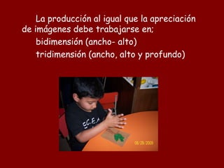 La producción al igual que la apreciación
de imágenes debe trabajarse en;
    bidimensión (ancho- alto)
    tridimensión (ancho, alto y profundo)
 